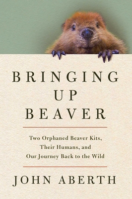 Bringing Up Beaver: Two Orphaned Beaver Kits, Their Humans, and Our Journey Back to the Wild